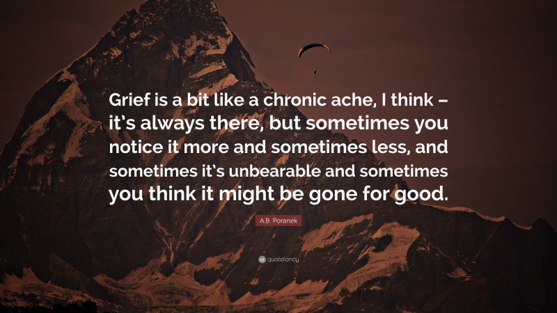 A.B. Poranek Quote: “Grief is a bit like a chronic ache, I think – it’s always there, but sometimes you notice it more and sometimes less, and sometimes it’s unbearable and sometimes you think it might be gone for good.”