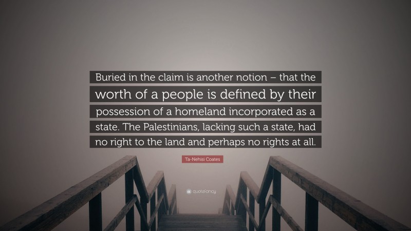 Ta-Nehisi Coates Quote: “Buried in the claim is another notion – that the worth of a people is defined by their possession of a homeland incorporated as a state. The Palestinians, lacking such a state, had no right to the land and perhaps no rights at all.”