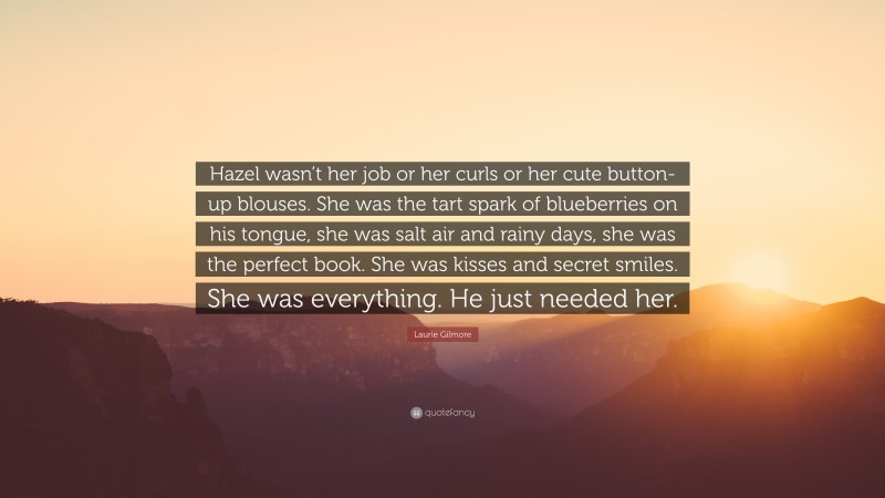 Laurie Gilmore Quote: “Hazel wasn’t her job or her curls or her cute button-up blouses. She was the tart spark of blueberries on his tongue, she was salt air and rainy days, she was the perfect book. She was kisses and secret smiles. She was everything. He just needed her.”