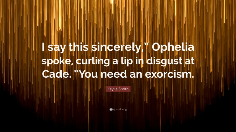 Kaylie Smith Quote: “I say this sincerely,” Ophelia spoke, curling a lip in disgust at Cade. “You need an exorcism.”