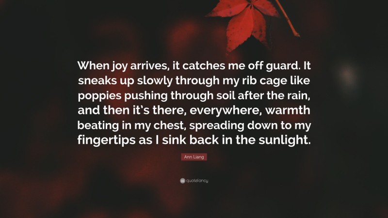 Ann Liang Quote: “When joy arrives, it catches me off guard. It sneaks up slowly through my rib cage like poppies pushing through soil after the rain, and then it’s there, everywhere, warmth beating in my chest, spreading down to my fingertips as I sink back in the sunlight.”