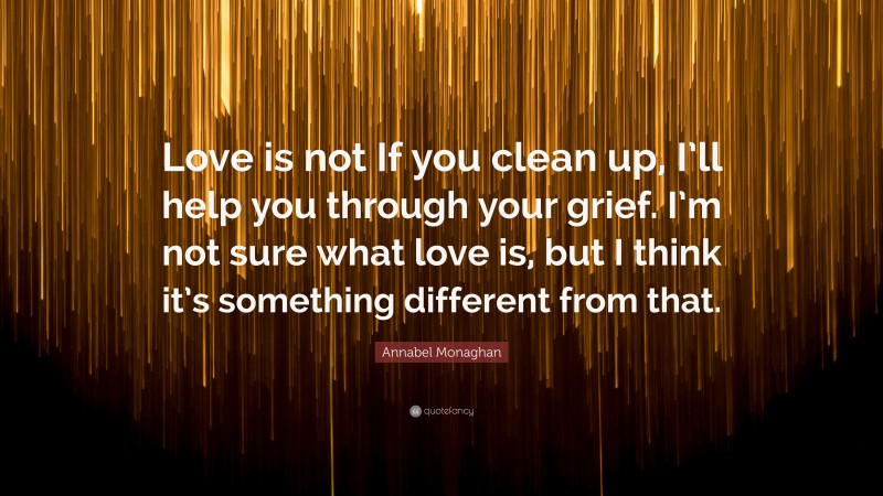 Annabel Monaghan Quote: “Love is not If you clean up, I’ll help you through your grief. I’m not sure what love is, but I think it’s something different from that.”