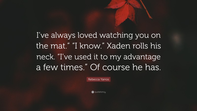 Rebecca Yarros Quote: “I’ve always loved watching you on the mat.” “I know.” Xaden rolls his neck. “I’ve used it to my advantage a few times.” Of course he has.”