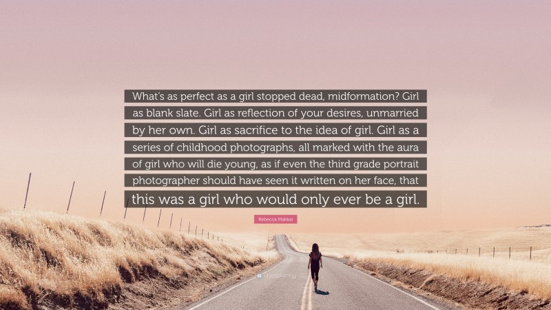 Rebecca Makkai Quote: “What’s as perfect as a girl stopped dead, midformation? Girl as blank slate. Girl as reflection of your desires, unmarried by her own. Girl as sacrifice to the idea of girl. Girl as a series of childhood photographs, all marked with the aura of girl who will die young, as if even the third grade portrait photographer should have seen it written on her face, that this was a girl who would only ever be a girl.”