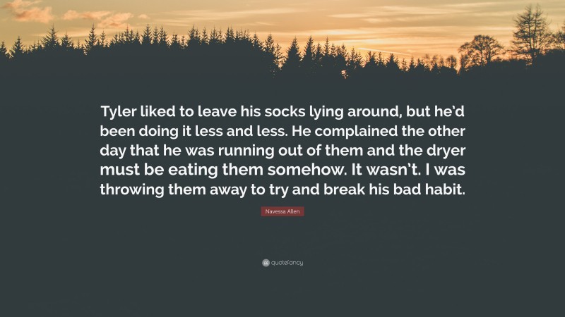 Navessa Allen Quote: “Tyler liked to leave his socks lying around, but he’d been doing it less and less. He complained the other day that he was running out of them and the dryer must be eating them somehow. It wasn’t. I was throwing them away to try and break his bad habit.”