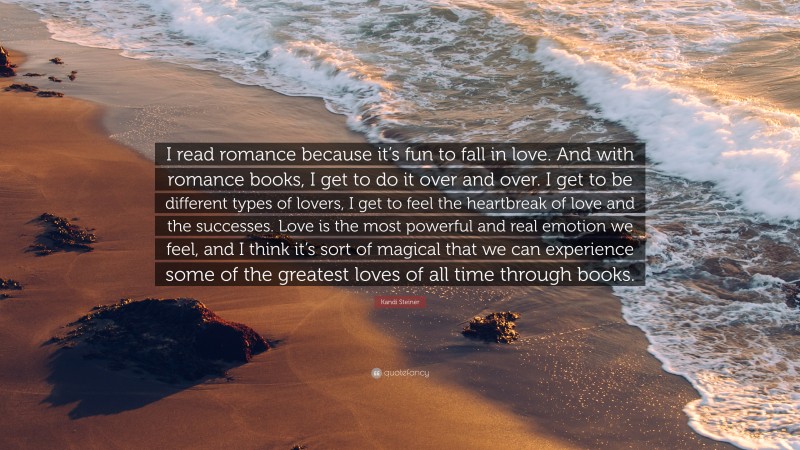 Kandi Steiner Quote: “I read romance because it’s fun to fall in love. And with romance books, I get to do it over and over. I get to be different types of lovers, I get to feel the heartbreak of love and the successes. Love is the most powerful and real emotion we feel, and I think it’s sort of magical that we can experience some of the greatest loves of all time through books.”