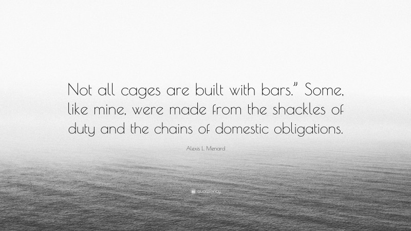 Alexis L. Menard Quote: “Not all cages are built with bars.” Some, like mine, were made from the shackles of duty and the chains of domestic obligations.”