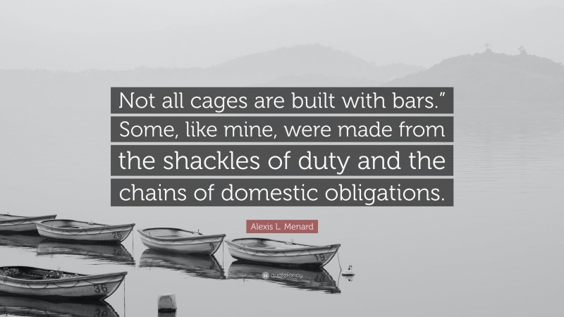 Alexis L. Menard Quote: “Not all cages are built with bars.” Some, like mine, were made from the shackles of duty and the chains of domestic obligations.”