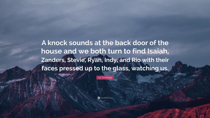 Liz Tomforde Quote: “A knock sounds at the back door of the house and we both turn to find Isaiah, Zanders, Stevie, Ryan, Indy, and Rio with their faces pressed up to the glass, watching us.”