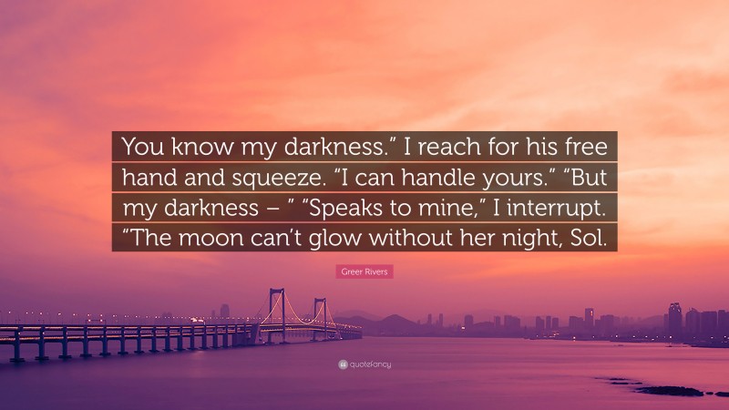 Greer Rivers Quote: “You know my darkness.” I reach for his free hand and squeeze. “I can handle yours.” “But my darkness – ” “Speaks to mine,” I interrupt. “The moon can’t glow without her night, Sol.”