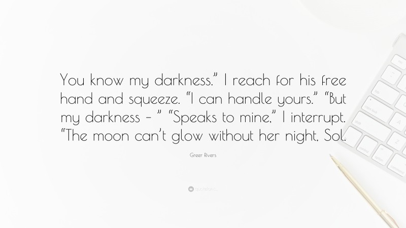 Greer Rivers Quote: “You know my darkness.” I reach for his free hand and squeeze. “I can handle yours.” “But my darkness – ” “Speaks to mine,” I interrupt. “The moon can’t glow without her night, Sol.”
