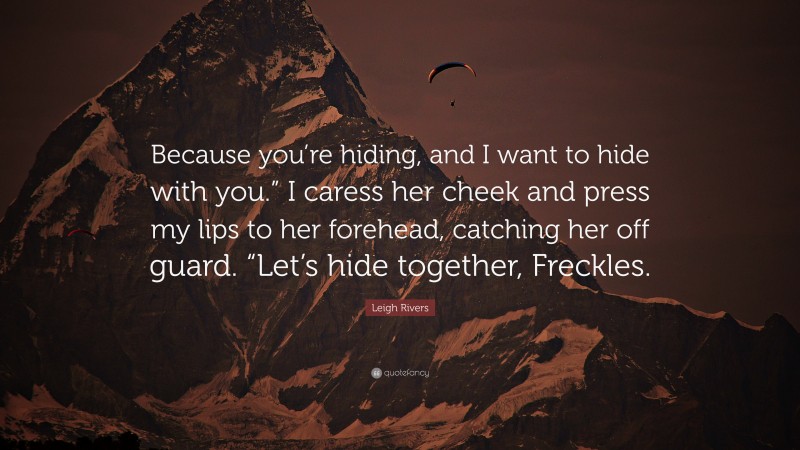 Leigh Rivers Quote: “Because you’re hiding, and I want to hide with you.” I caress her cheek and press my lips to her forehead, catching her off guard. “Let’s hide together, Freckles.”