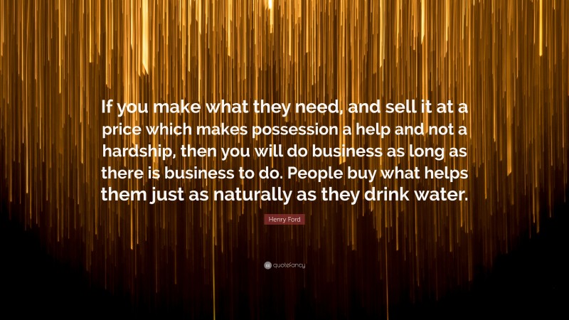 Henry Ford Quote: “If you make what they need, and sell it at a price which makes possession a help and not a hardship, then you will do business as long as there is business to do. People buy what helps them just as naturally as they drink water.”