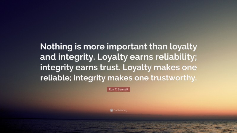 Roy T. Bennett Quote: “Nothing is more important than loyalty and integrity. Loyalty earns reliability; integrity earns trust. Loyalty makes one reliable; integrity makes one trustworthy.”