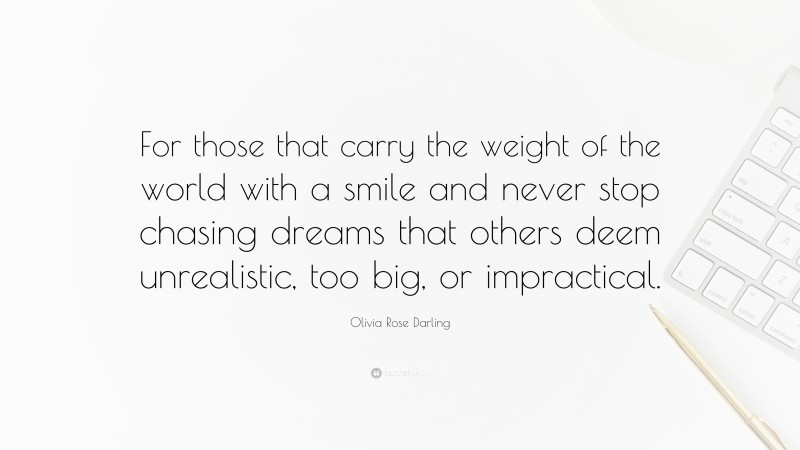 Olivia Rose Darling Quote: “For those that carry the weight of the world with a smile and never stop chasing dreams that others deem unrealistic, too big, or impractical.”