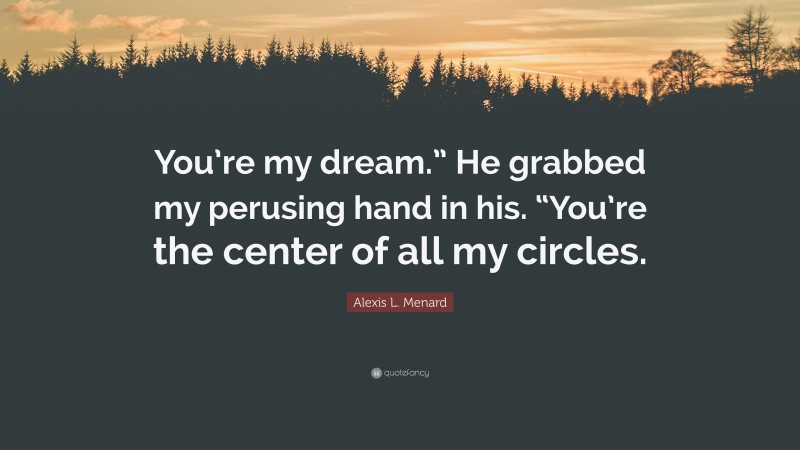 Alexis L. Menard Quote: “You’re my dream.” He grabbed my perusing hand in his. “You’re the center of all my circles.”