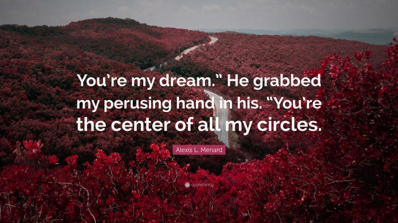 Alexis L. Menard Quote: “You’re my dream.” He grabbed my perusing hand in his. “You’re the center of all my circles.”