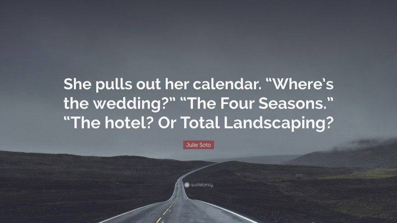 Julie Soto Quote: “She pulls out her calendar. “Where’s the wedding?” “The Four Seasons.” “The hotel? Or Total Landscaping?”
