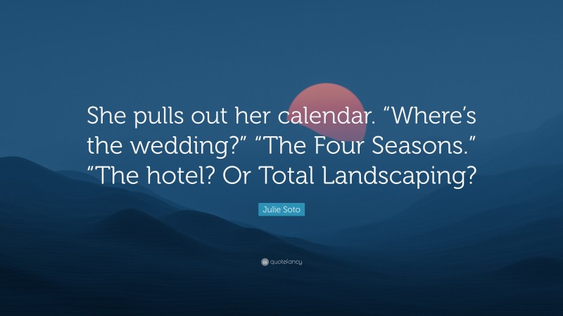 Julie Soto Quote: “She pulls out her calendar. “Where’s the wedding?” “The Four Seasons.” “The hotel? Or Total Landscaping?”