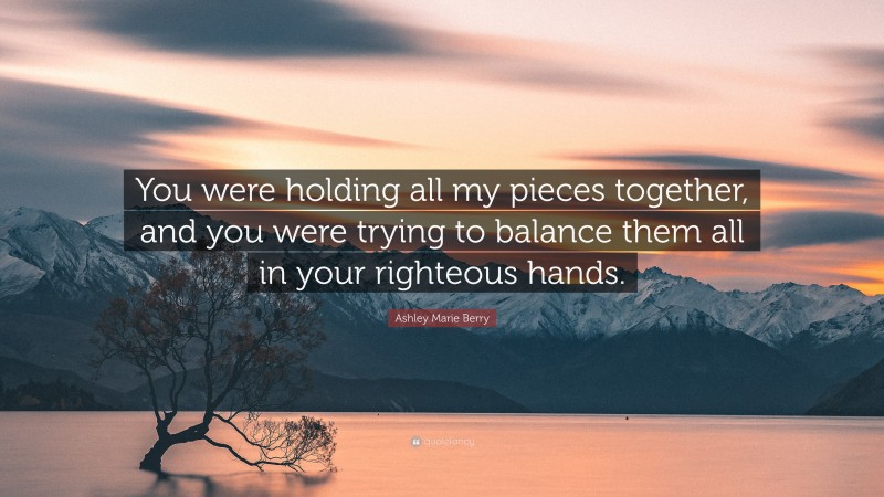 Ashley Marie Berry Quote: “You were holding all my pieces together, and you were trying to balance them all in your righteous hands.”