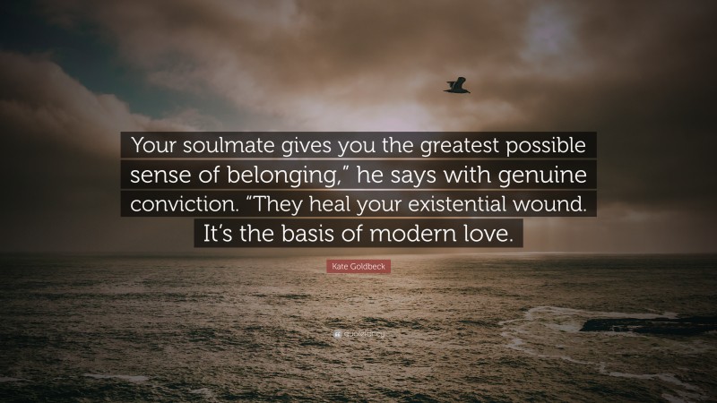 Kate Goldbeck Quote: “Your soulmate gives you the greatest possible sense of belonging,” he says with genuine conviction. “They heal your existential wound. It’s the basis of modern love.”