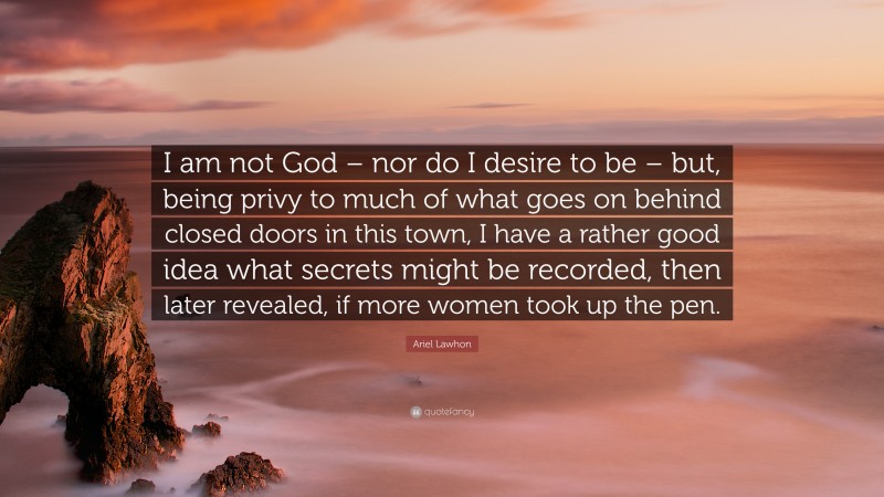 Ariel Lawhon Quote: “I am not God – nor do I desire to be – but, being privy to much of what goes on behind closed doors in this town, I have a rather good idea what secrets might be recorded, then later revealed, if more women took up the pen.”