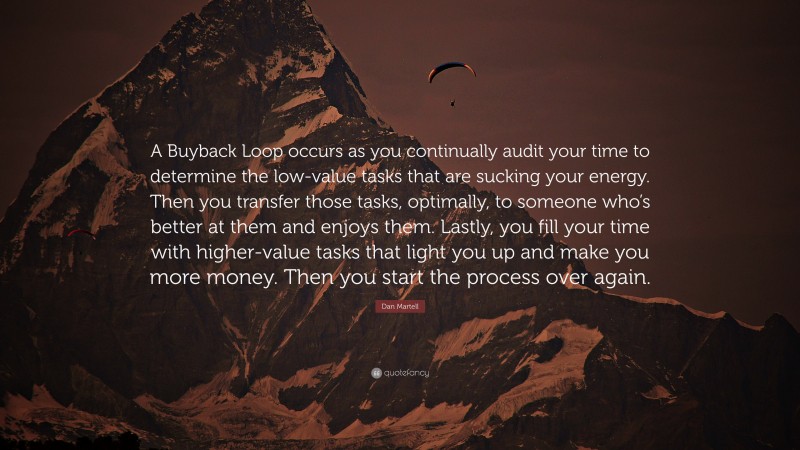 Dan Martell Quote: “A Buyback Loop occurs as you continually audit your time to determine the low-value tasks that are sucking your energy. Then you transfer those tasks, optimally, to someone who’s better at them and enjoys them. Lastly, you fill your time with higher-value tasks that light you up and make you more money. Then you start the process over again.”