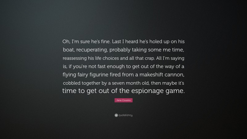 Jane Cousins Quote: “Oh, I’m sure he’s fine. Last I heard he’s holed up on his boat, recuperating, probably taking some me time, reassessing his life choices and all that crap. All I’m saying is, if you’re not fast enough to get out of the way of a flying fairy figurine fired from a makeshift cannon, cobbled together by a seven month old, then maybe it’s time to get out of the espionage game.”