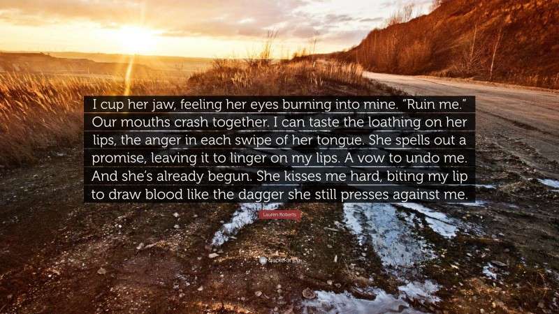 Lauren Roberts Quote: “I cup her jaw, feeling her eyes burning into mine. “Ruin me.” Our mouths crash together. I can taste the loathing on her lips, the anger in each swipe of her tongue. She spells out a promise, leaving it to linger on my lips. A vow to undo me. And she’s already begun. She kisses me hard, biting my lip to draw blood like the dagger she still presses against me.”