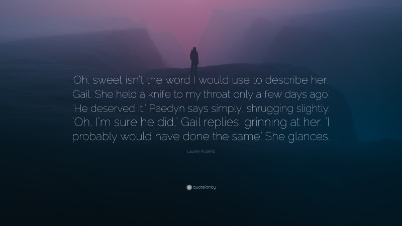 Lauren Roberts Quote: “Oh, sweet isn’t the word I would use to describe her, Gail. She held a knife to my throat only a few days ago.’ ‘He deserved it,’ Paedyn says simply, shrugging slightly. ‘Oh, I’m sure he did,’ Gail replies, grinning at her. ‘I probably would have done the same.’ She glances.”
