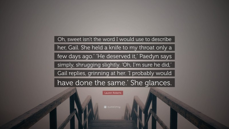 Lauren Roberts Quote: “Oh, sweet isn’t the word I would use to describe her, Gail. She held a knife to my throat only a few days ago.’ ‘He deserved it,’ Paedyn says simply, shrugging slightly. ‘Oh, I’m sure he did,’ Gail replies, grinning at her. ‘I probably would have done the same.’ She glances.”