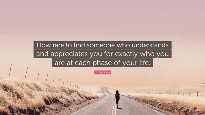 Liz Tomforde Quote: “How rare to find someone who understands and appreciates you for exactly who you are at each phase of your life.”