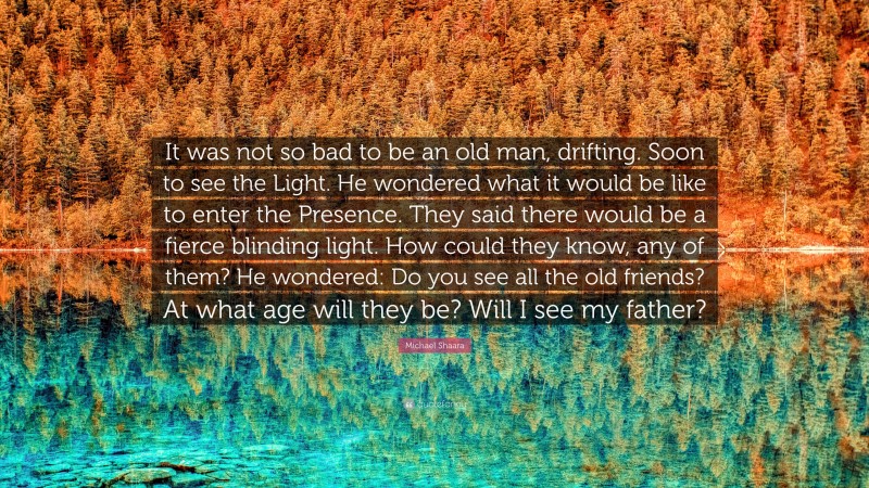 Michael Shaara Quote: “It was not so bad to be an old man, drifting. Soon to see the Light. He wondered what it would be like to enter the Presence. They said there would be a fierce blinding light. How could they know, any of them? He wondered: Do you see all the old friends? At what age will they be? Will I see my father?”