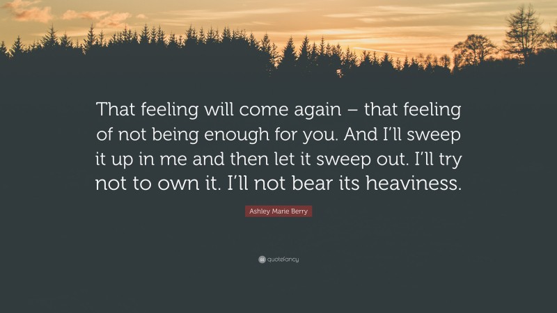 Ashley Marie Berry Quote: “That feeling will come again – that feeling of not being enough for you. And I’ll sweep it up in me and then let it sweep out. I’ll try not to own it. I’ll not bear its heaviness.”