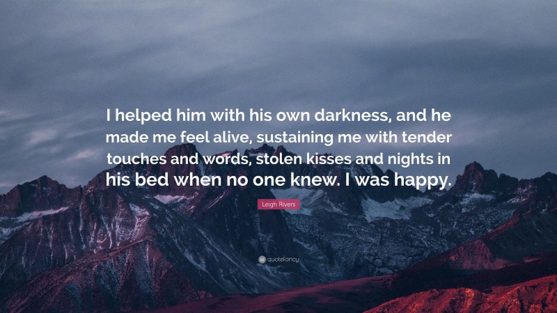 Leigh Rivers Quote: “I helped him with his own darkness, and he made me feel alive, sustaining me with tender touches and words, stolen kisses and nights in his bed when no one knew. I was happy.”