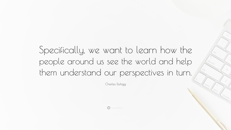 Charles Duhigg Quote: “Specifically, we want to learn how the people around us see the world and help them understand our perspectives in turn.”