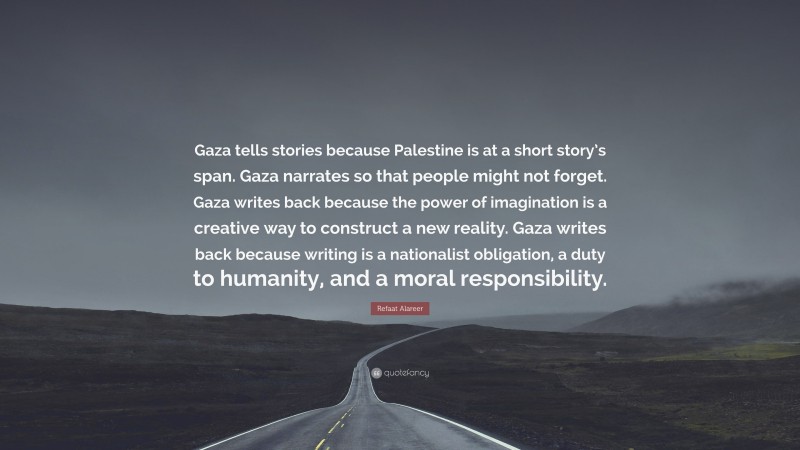 Refaat Alareer Quote: “Gaza tells stories because Palestine is at a short story’s span. Gaza narrates so that people might not forget. Gaza writes back because the power of imagination is a creative way to construct a new reality. Gaza writes back because writing is a nationalist obligation, a duty to humanity, and a moral responsibility.”
