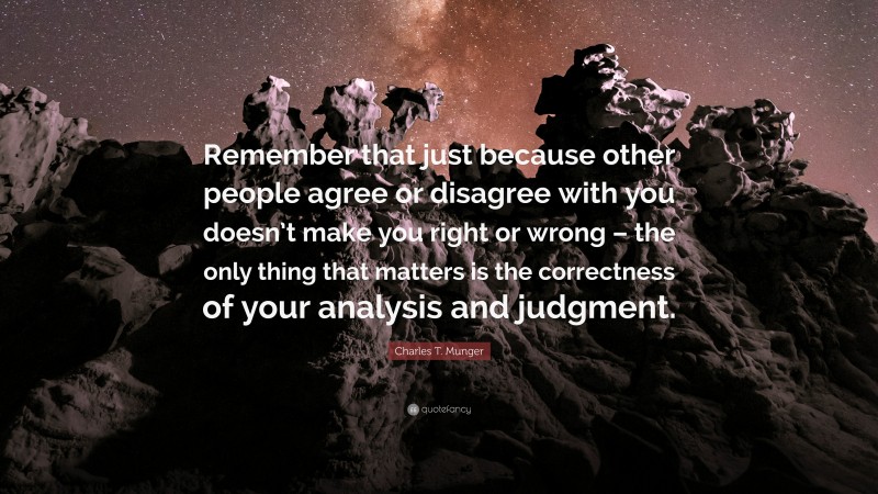 Charles T. Munger Quote: “Remember that just because other people agree or disagree with you doesn’t make you right or wrong – the only thing that matters is the correctness of your analysis and judgment.”