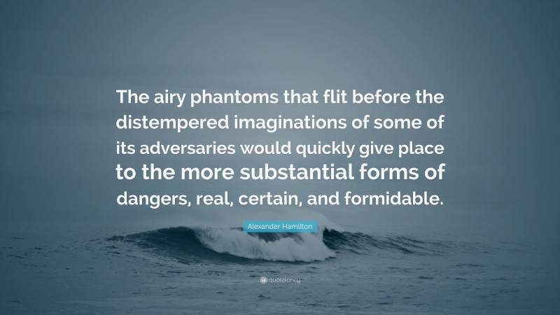Alexander Hamilton Quote: “The airy phantoms that flit before the distempered imaginations of some of its adversaries would quickly give place to the more substantial forms of dangers, real, certain, and formidable.”