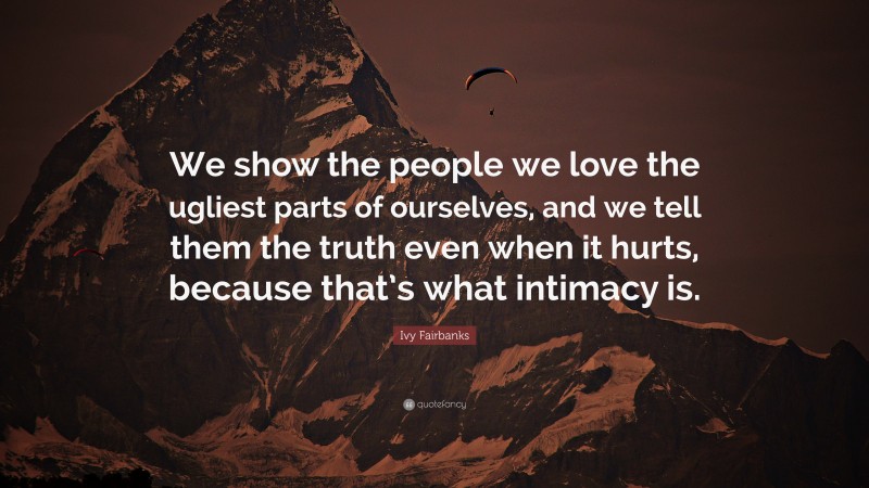 Ivy Fairbanks Quote: “We show the people we love the ugliest parts of ourselves, and we tell them the truth even when it hurts, because that’s what intimacy is.”