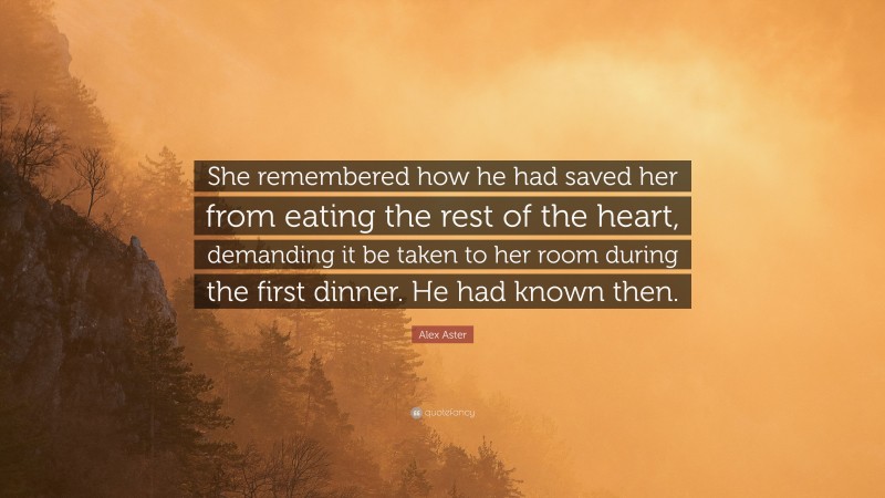 Alex Aster Quote: “She remembered how he had saved her from eating the rest of the heart, demanding it be taken to her room during the first dinner. He had known then.”