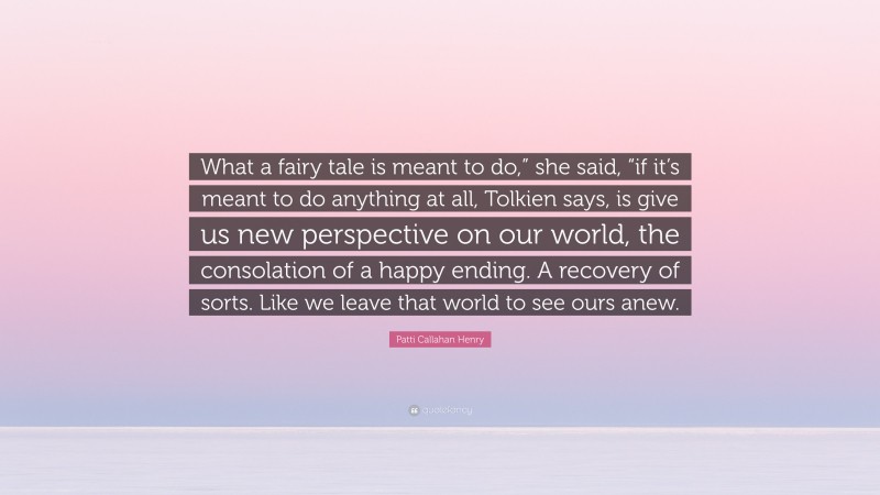 Patti Callahan Henry Quote: “What a fairy tale is meant to do,” she said, “if it’s meant to do anything at all, Tolkien says, is give us new perspective on our world, the consolation of a happy ending. A recovery of sorts. Like we leave that world to see ours anew.”