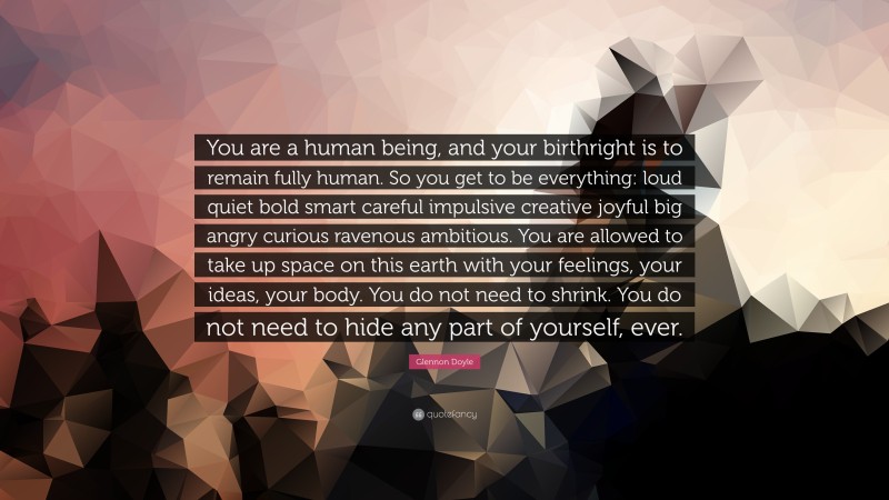 Glennon Doyle Quote: “You are a human being, and your birthright is to remain fully human. So you get to be everything: loud quiet bold smart careful impulsive creative joyful big angry curious ravenous ambitious. You are allowed to take up space on this earth with your feelings, your ideas, your body. You do not need to shrink. You do not need to hide any part of yourself, ever.”