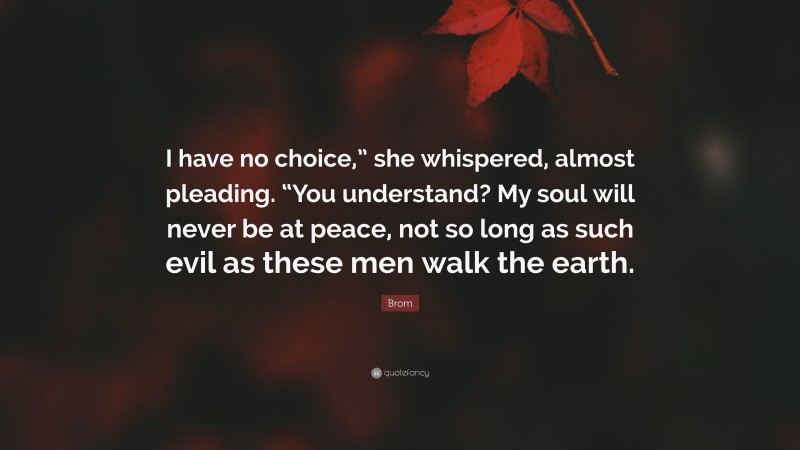 Brom Quote: “I have no choice,” she whispered, almost pleading. “You understand? My soul will never be at peace, not so long as such evil as these men walk the earth.”
