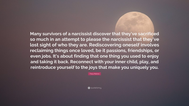 Tracy Malone Quote: “Many survivors of a narcissist discover that they’ve sacrificed so much in an attempt to please the narcissist that they’ve lost sight of who they are. Rediscovering oneself involves reclaiming things once loved, be it passions, friendships, or even jobs. It’s about finding that one thing you used to enjoy and taking it back. Reconnect with your inner child, play, and reintroduce yourself to the joys that make you uniquely you.”