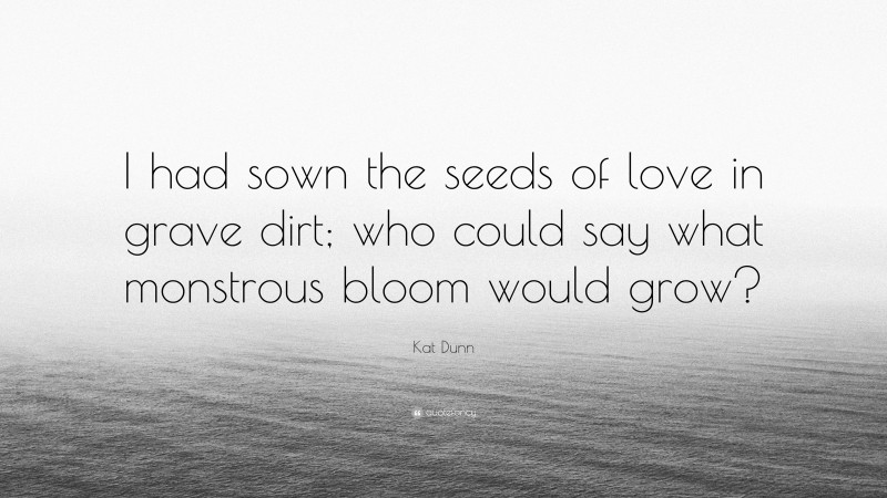 Kat Dunn Quote: “I had sown the seeds of love in grave dirt; who could say what monstrous bloom would grow?”