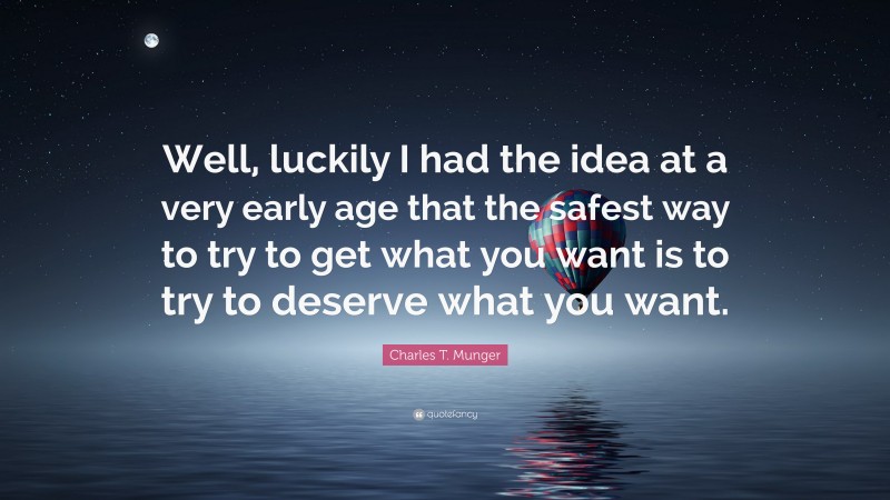 Charles T. Munger Quote: “Well, luckily I had the idea at a very early age that the safest way to try to get what you want is to try to deserve what you want.”