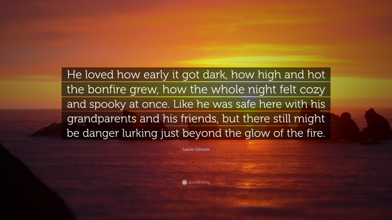 Laurie Gilmore Quote: “He loved how early it got dark, how high and hot the bonfire grew, how the whole night felt cozy and spooky at once. Like he was safe here with his grandparents and his friends, but there still might be danger lurking just beyond the glow of the fire.”