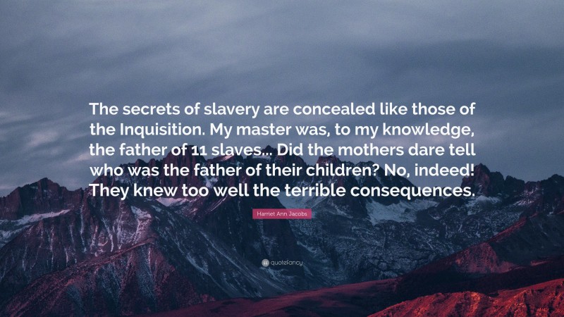 Harriet Ann Jacobs Quote: “The secrets of slavery are concealed like those of the Inquisition. My master was, to my knowledge, the father of 11 slaves... Did the mothers dare tell who was the father of their children? No, indeed! They knew too well the terrible consequences.”