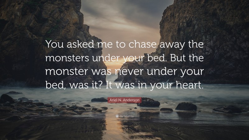 Ariel N. Anderson Quote: “You asked me to chase away the monsters under your bed. But the monster was never under your bed, was it? It was in your heart.”
